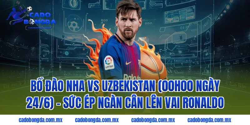 Bồ Đào Nha vs Uzbekistan (00h00 ngày 24/6) - Sức ép ngàn cân lên vai Ronaldo